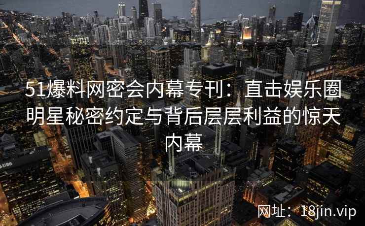 51爆料网密会内幕专刊：直击娱乐圈明星秘密约定与背后层层利益的惊天内幕
