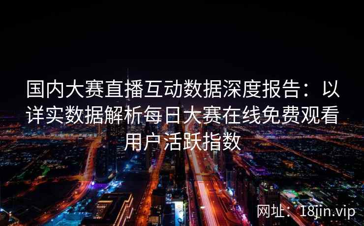 国内大赛直播互动数据深度报告：以详实数据解析每日大赛在线免费观看用户活跃指数