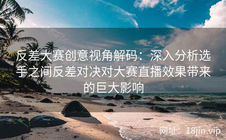 反差大赛创意视角解码：深入分析选手之间反差对决对大赛直播效果带来的巨大影响