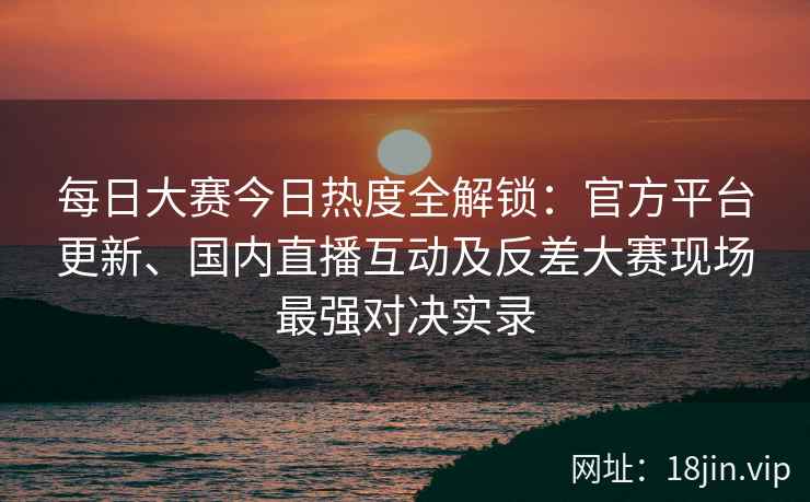 每日大赛今日热度全解锁：官方平台更新、国内直播互动及反差大赛现场最强对决实录