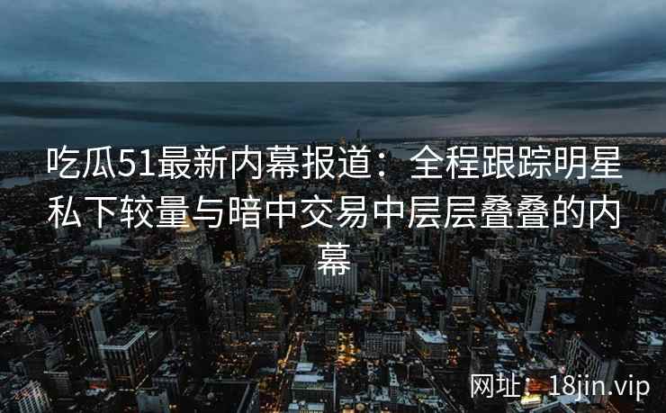 吃瓜51最新内幕报道：全程跟踪明星私下较量与暗中交易中层层叠叠的内幕