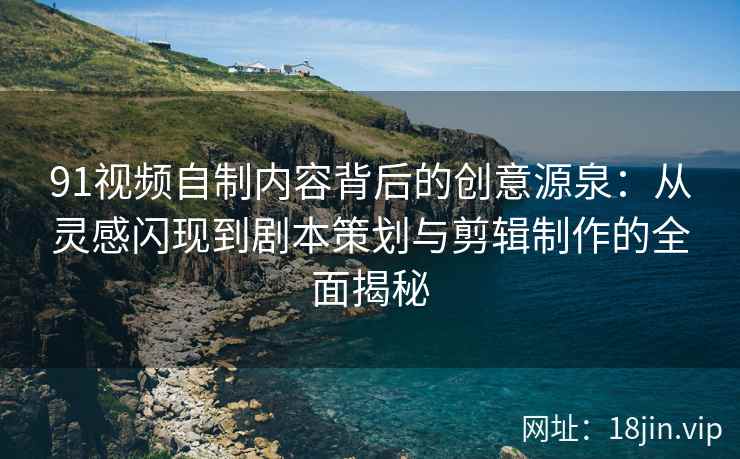 91视频自制内容背后的创意源泉：从灵感闪现到剧本策划与剪辑制作的全面揭秘