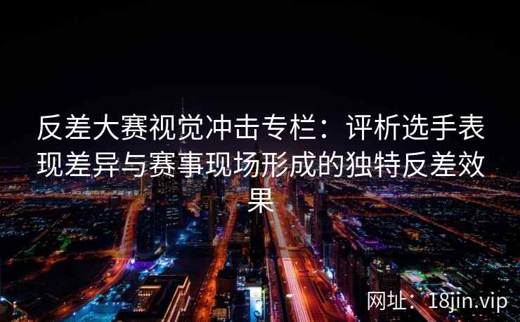 反差大赛视觉冲击专栏：评析选手表现差异与赛事现场形成的独特反差效果
