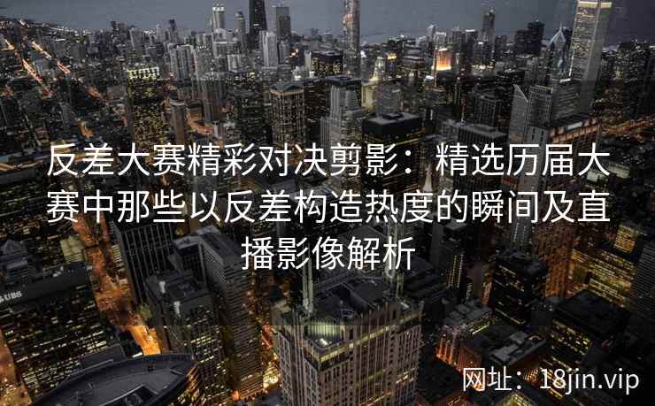 反差大赛精彩对决剪影：精选历届大赛中那些以反差构造热度的瞬间及直播影像解析