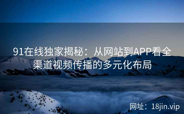 91在线独家揭秘：从网站到APP看全渠道视频传播的多元化布局
