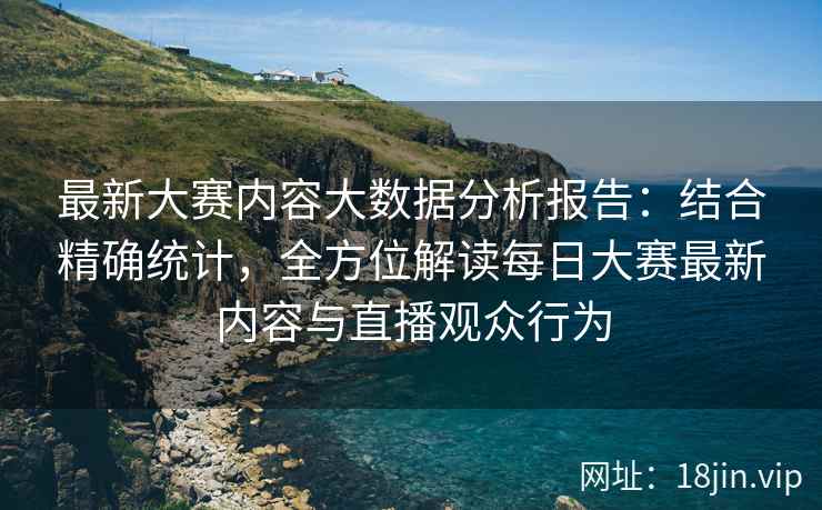 最新大赛内容大数据分析报告：结合精确统计，全方位解读每日大赛最新内容与直播观众行为