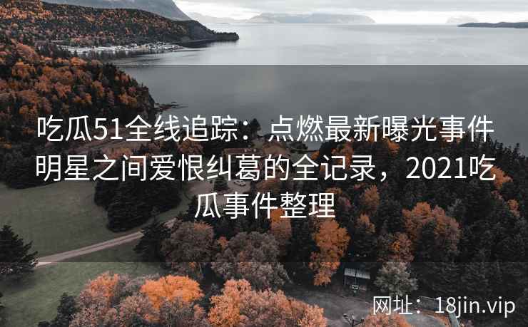 吃瓜51全线追踪：点燃最新曝光事件明星之间爱恨纠葛的全记录，2021吃瓜事件整理