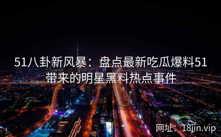 51八卦新风暴：盘点最新吃瓜爆料51带来的明星黑料热点事件