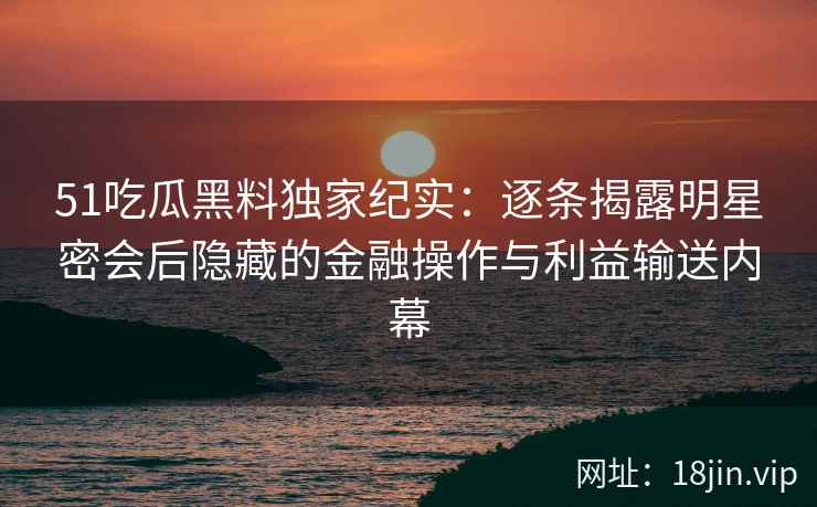 51吃瓜黑料独家纪实：逐条揭露明星密会后隐藏的金融操作与利益输送内幕