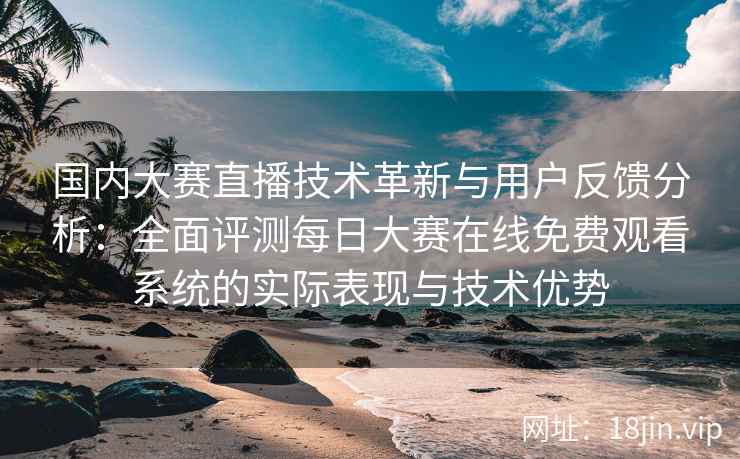 国内大赛直播技术革新与用户反馈分析：全面评测每日大赛在线免费观看系统的实际表现与技术优势