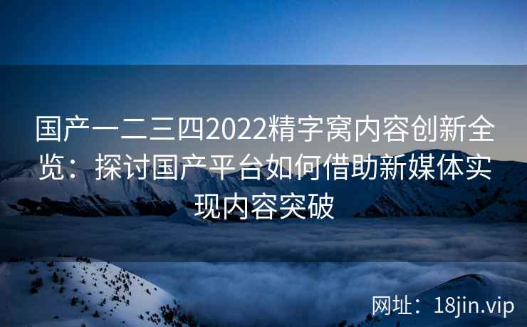 国产一二三四2022精字窝内容创新全览：探讨国产平台如何借助新媒体实现内容突破