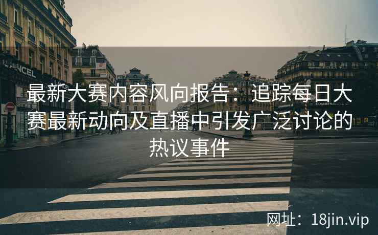 最新大赛内容风向报告：追踪每日大赛最新动向及直播中引发广泛讨论的热议事件