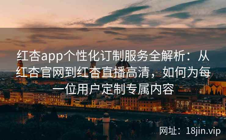 红杏app个性化订制服务全解析：从红杏官网到红杏直播高清，如何为每一位用户定制专属内容