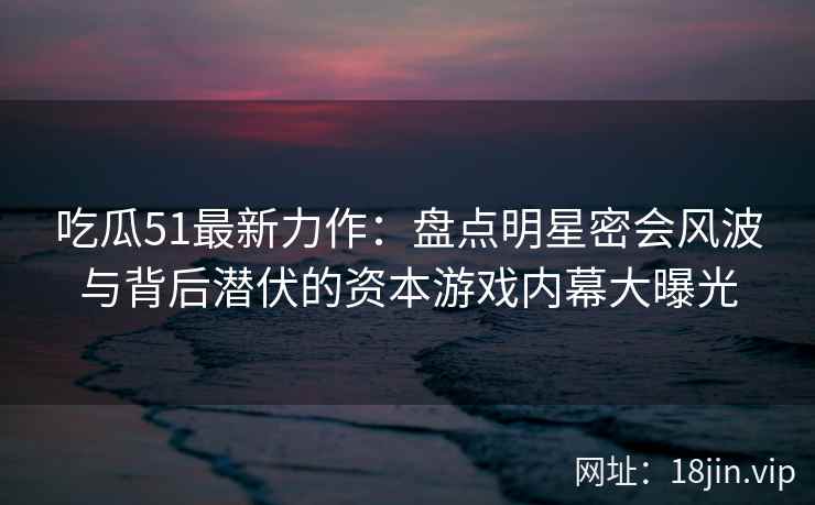吃瓜51最新力作：盘点明星密会风波与背后潜伏的资本游戏内幕大曝光