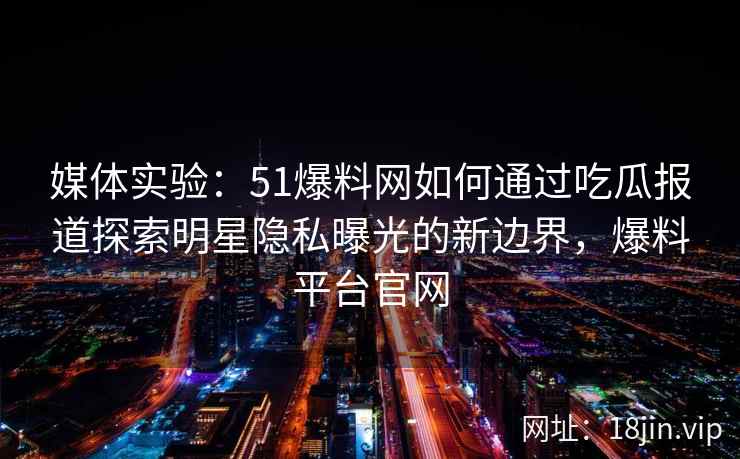 媒体实验：51爆料网如何通过吃瓜报道探索明星隐私曝光的新边界，爆料平台官网
