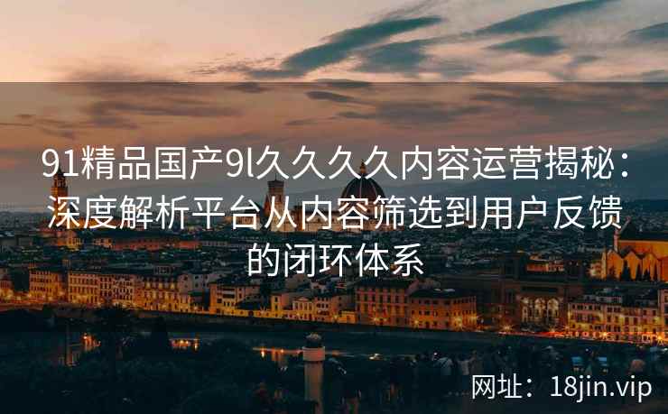 91精品国产9l久久久久内容运营揭秘：深度解析平台从内容筛选到用户反馈的闭环体系