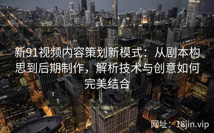 新91视频内容策划新模式：从剧本构思到后期制作，解析技术与创意如何完美结合