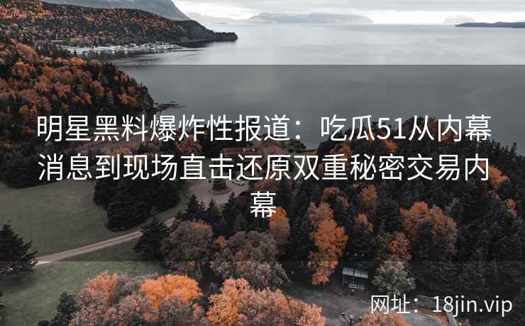 明星黑料爆炸性报道：吃瓜51从内幕消息到现场直击还原双重秘密交易内幕