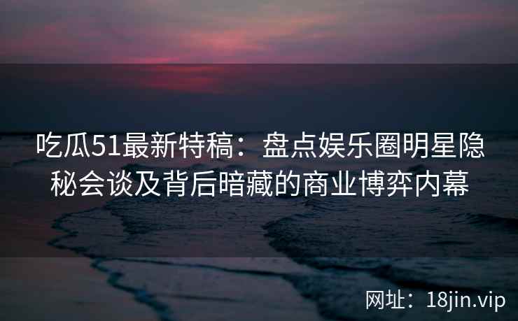 吃瓜51最新特稿：盘点娱乐圈明星隐秘会谈及背后暗藏的商业博弈内幕