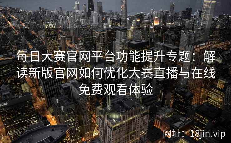 每日大赛官网平台功能提升专题：解读新版官网如何优化大赛直播与在线免费观看体验