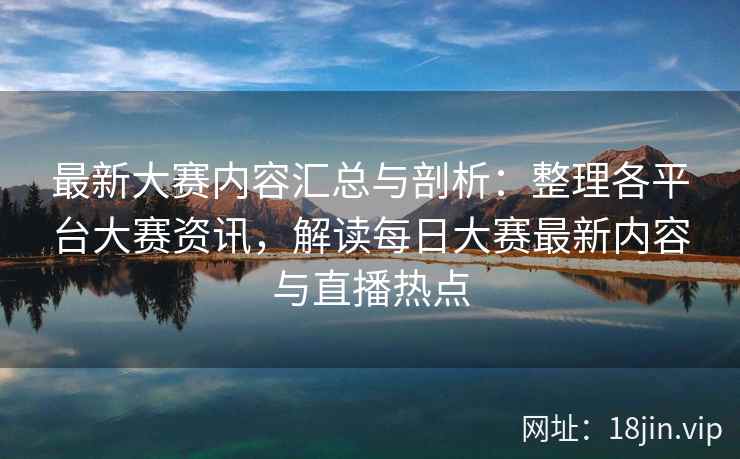 最新大赛内容汇总与剖析：整理各平台大赛资讯，解读每日大赛最新内容与直播热点