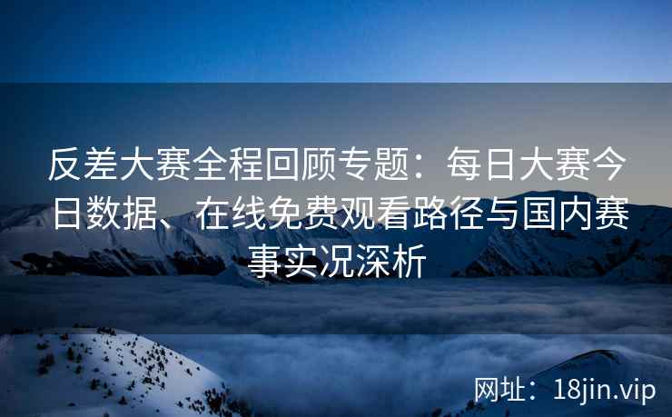 反差大赛全程回顾专题：每日大赛今日数据、在线免费观看路径与国内赛事实况深析