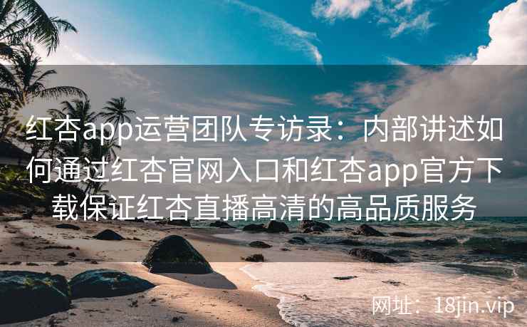 红杏app运营团队专访录：内部讲述如何通过红杏官网入口和红杏app官方下载保证红杏直播高清的高品质服务
