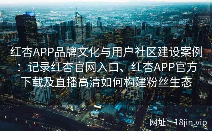 红杏APP品牌文化与用户社区建设案例：记录红杏官网入口、红杏APP官方下载及直播高清如何构建粉丝生态