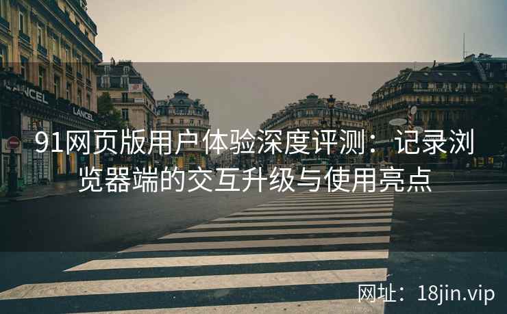 91网页版用户体验深度评测：记录浏览器端的交互升级与使用亮点