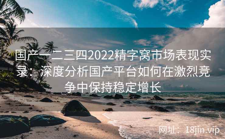国产一二三四2022精字窝市场表现实录：深度分析国产平台如何在激烈竞争中保持稳定增长