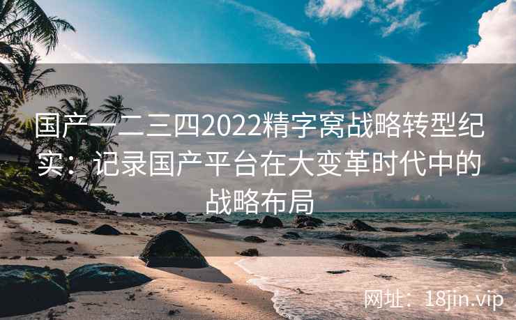 国产一二三四2022精字窝战略转型纪实：记录国产平台在大变革时代中的战略布局