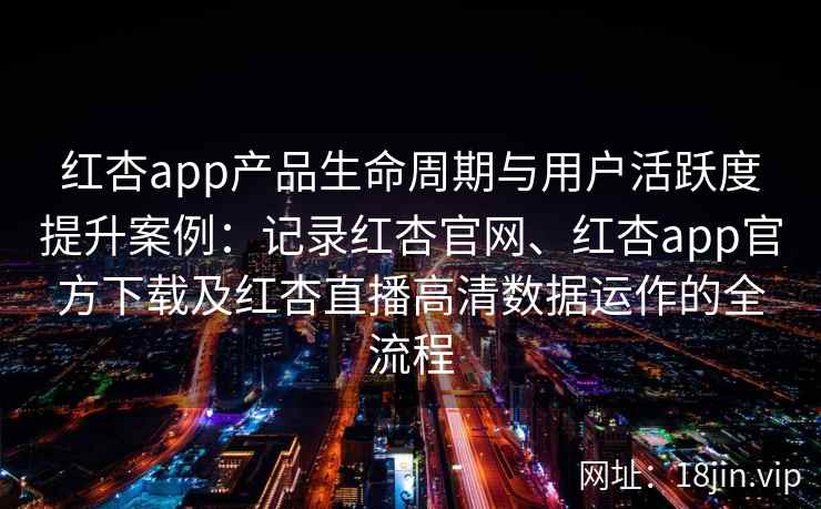 红杏app产品生命周期与用户活跃度提升案例：记录红杏官网、红杏app官方下载及红杏直播高清数据运作的全流程