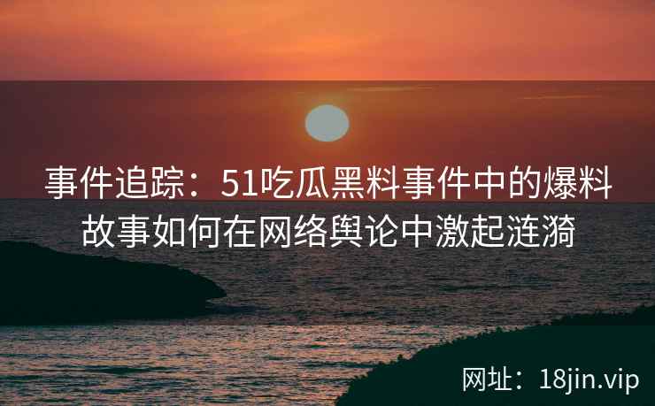 事件追踪：51吃瓜黑料事件中的爆料故事如何在网络舆论中激起涟漪