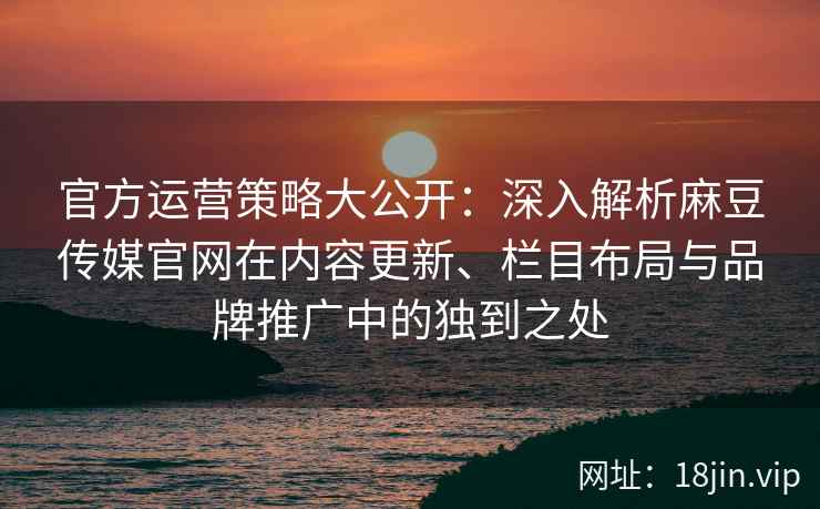 官方运营策略大公开：深入解析麻豆传媒官网在内容更新、栏目布局与品牌推广中的独到之处