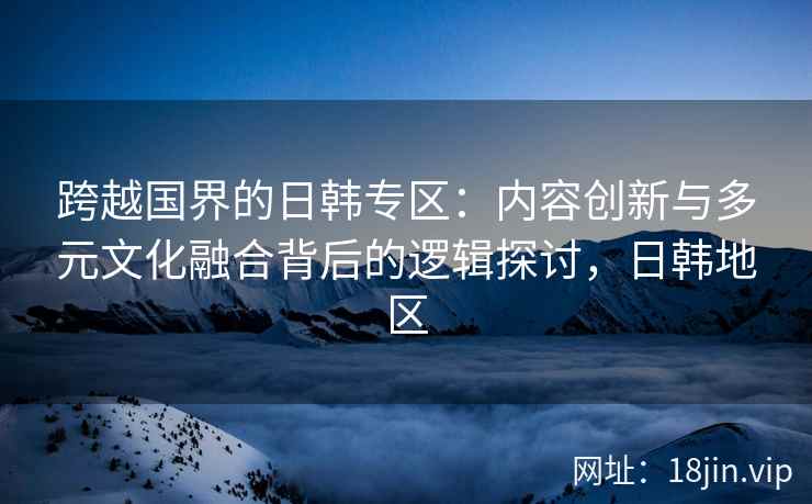 跨越国界的日韩专区：内容创新与多元文化融合背后的逻辑探讨，日韩地区